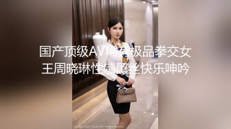 国产顶级AV稀有极品拳交女王周晓琳性感黑丝快乐呻吟