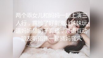 两个乖女儿和妈妈一起上演三人行，露脸了好刺激让妹妹玩逼妈妈舔奶子真骚，淫语互动狼友听指挥一起捅妈骚穴