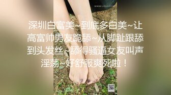 深圳白富美~到底多白美~让高富帅男友跪舔~从脚趾跟舔到头发丝~舔得骚逼女友叫声淫荡~好舒服爽死啦！