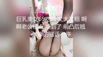 巨乳美女69吃鸡 又大又粗 啊啊老公轻点 顶到了 前凸后翘 被操的骚话不停