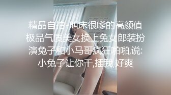 精品自拍-叫床很嗲的高颜值极品气质美女换上兔女郎装扮演兔子和小马哥疯狂啪啪,说:小兔子让你干,插我,好爽