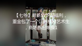 【七爷】最新SVIP群福利，重金包了一个江苏模特艺术生，商场露出爆操1