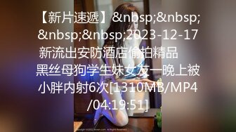 【新片速遞】&nbsp;&nbsp;&nbsp;&nbsp;2023-12-17新流出安防酒店偷拍精品❤️黑丝母狗学生妹女友一晚上被小胖内射6次[1310MB/MP4/04:19:51]