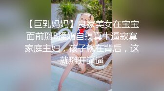 【巨乳妈妈】良家美女在宝宝面前掰B揉奶自摸真牛逼寂寞家庭主妇，孩子就在背后，这就掰开逼逼