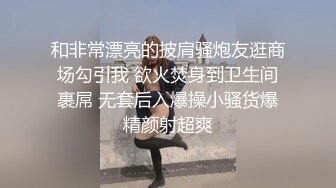 和非常漂亮的披肩骚炮友逛商场勾引我 欲火焚身到卫生间裹屌 无套后入爆操小骚货爆精颜射超爽