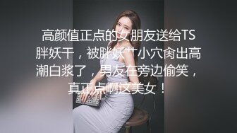 高颜值正点的女朋友送给TS胖妖干，被胖妖艹小穴肏出高潮白浆了，男友在旁边偷笑，真正点啊这美女！