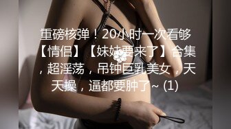 重磅核弹！20小时一次看够【情侣】【妹妹要来了】合集，超淫荡，吊钟巨乳美女，天天操，逼都要肿了~ (1)