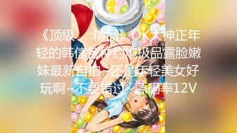 《顶级❤️精品》OK大神正年轻的韩信各种约炮极品露脸嫩妹最新自拍~还是年轻美女好玩啊~不要错过~源码率12V