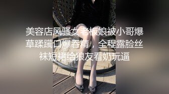 美容店风骚女老板娘被小哥爆草蹂躏口爆吞精，全程露脸丝袜短裙给狼友看奶玩逼