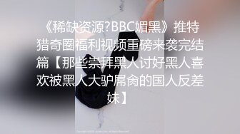 《稀缺资源?BBC媚黑》推特猎奇圈福利视频重磅来袭完结篇【那些崇拜黑人讨好黑人喜欢被黑人大驴屌肏的国人反差妹】