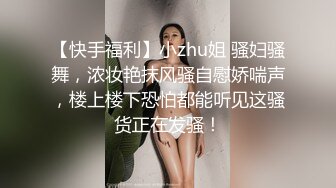 【快手福利】小zhu姐 骚妇骚舞，浓妆艳抹风骚自慰娇喘声，楼上楼下恐怕都能听见这骚货正在发骚！