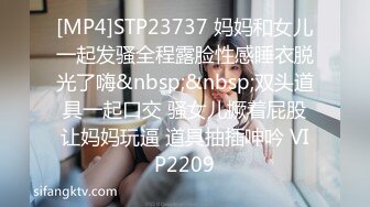 [MP4]STP23737 妈妈和女儿一起发骚全程露脸性感睡衣脱光了嗨&nbsp;&nbsp;双头道具一起口交 骚女儿撅着屁股让妈妈玩逼 道具抽插呻吟 VIP2209