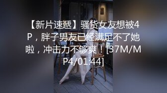 【新片速遞】骚货女友想被4P，胖子男友已经满足不了她啦，冲击力不够爽！[37M/MP4/01:44]