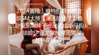 2024震精！推特折磨调教女奴SM大神【迷人的柚子】各种极品嫩妹子被改造成小母狗，舔脚SP毒龙深喉爆肏喝尿各种花样 (2)