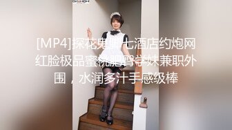 [MP4]探花鬼脚七酒店约炮网红脸极品蜜桃肥臀学妹兼职外围，水润多汁手感级棒