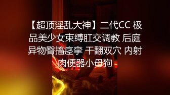 【超顶淫乱大神】二代CC 极品美少女束缚肛交调教 后庭异物臀搐痉挛 干翻双穴 内射肉便器小母狗