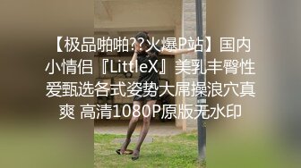 【极品啪啪??火爆P站】国内小情侣『LittleX』美乳丰臀性爱甄选各式姿势大屌操浪穴真爽 高清1080P原版无水印