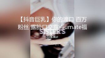 【抖音巨乳】你的渡口 百万粉丝 露脸口交露点umate福利