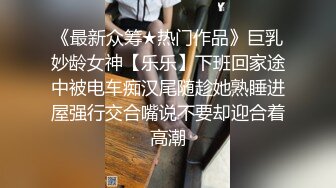 《最新众筹★热门作品》巨乳妙龄女神【乐乐】下班回家途中被电车痴汉尾随趁她熟睡进屋强行交合嘴说不要却迎合着高潮