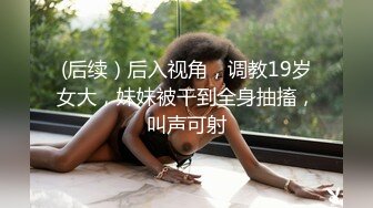 (后续）后入视角，调教19岁女大，妹妹被干到全身抽搐，叫声可射