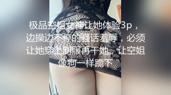 极品空姐女神让她体验3p，边操边不停的骚话羞辱，必须让她穿上制服再干她，让空姐像狗一样跪下