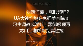 ⚫️⚫️对话淫荡，露脸超强PUA大神约炮专家把美容院实习生调教成淫娃，舔脚吸顶毒龙口活啪啪母狗属性拉