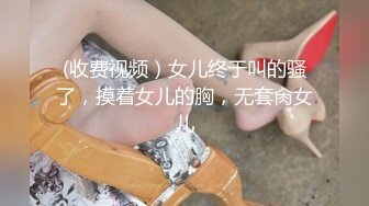 (收费视频）女儿终于叫的骚了，摸着女儿的胸，无套肏女儿