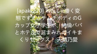 [apak-220] わたし...凄く変態です... ムチムチボディのGカップ女子学生が、絶倫パパとホテルで涎まみれのイキまくりセックス！ 天晴乃愛