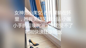 女神范小美女 赤裸裸躺在怀里，翘臀美腿风情极品 小嘴小手挑逗吸吮滋味爽的受不了 啪啪快速狂操抽送