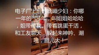 电子厂上班的妩媚少妇：你哪一年的  04年，叫姐姐哈哈哈，姐带带我。带着跳蛋干活，和工友聊天，躲起来呻吟、潮喷，胆儿大！