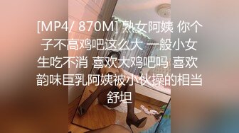 [MP4/ 870M] 熟女阿姨 你个子不高鸡吧这么大 一般小女生吃不消 喜欢大鸡吧吗 喜欢 韵味巨乳阿姨被小伙操的相当舒坦