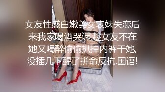 女友性感白嫩美女表妹失恋后来我家喝酒哭诉,趁女友不在她又喝醉偷偷扒掉内裤干她,没插几下醒了拼命反抗.国语!