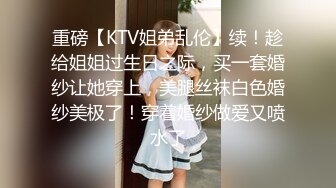 重磅【KTV姐弟乱伦】续！趁给姐姐过生日之际，买一套婚纱让她穿上，美腿丝袜白色婚纱美极了！穿着婚纱做爱又喷水了