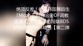 ✨绝顶反差！极品韩国舞蹈生「Mozzi」母狗沦丧OF调教实录 现实学生课后淫婊BDSM百合群P样样精通【第二弹】