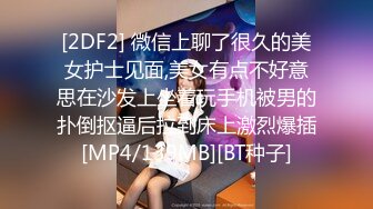 [2DF2] 微信上聊了很久的美女护士见面,美女有点不好意思在沙发上坐着玩手机被男的扑倒抠逼后拉到床上激烈爆插[MP4/139MB][BT种子]