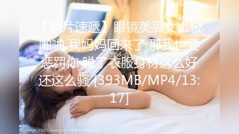 【新片速遞】眼镜美眉女上位啪啪 我妈妈回来了 那我也要惩罚你 脱了衣服身材这么好还这么骚 [393MB/MP4/13:17]