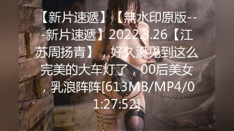 【新片速遞】【無水印原版---新片速遞】2022.3.26【江苏周扬青】，好久没见到这么完美的大车灯了，00后美女，乳浪阵阵[613MB/MP4/01:27:52]