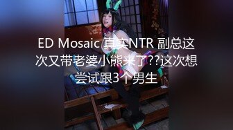 ED Mosaic 真实NTR 副总这次又带老婆小熊来了??这次想尝试跟3个男生