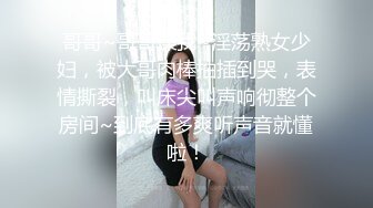 哥哥~哥哥操我~淫荡熟女少妇，被大哥肉棒抽插到哭，表情撕裂，叫床尖叫声响彻整个房间~到底有多爽听声音就懂啦！