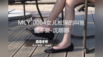 MCY-0004女儿被操的叫爸爸不要-沈娜娜