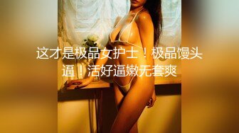 这才是极品女护士！极品馒头逼！活好逼嫩无套爽