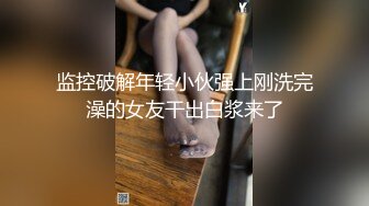 监控破解年轻小伙强上刚洗完澡的女友干出白浆来了