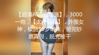 【超清AI画质增强】，3000一炮，【太子探花】，外围女神，极品19岁嫩妹，验完钞票真假，脱光被干