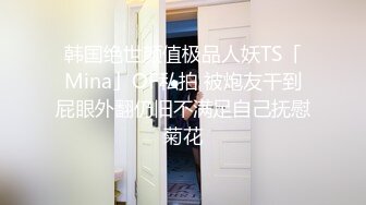 韩国绝世颜值极品人妖TS「Mina」OF私拍 被炮友干到屁眼外翻仍旧不满足自己抚慰菊花