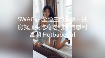 SWAG 露全脸三点全露一进房就压头吃鸡吃到饱 自慰到高潮 Hotbabegirl