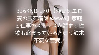 336KNB-270 【湘南はエロ妻の宝石箱やぁwww】家庭と仕事のストレスが溜まり性欲も溜まっているという欲求不満な若妻。