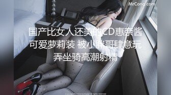 国产比女人还美的CD惠奈酱可爱萝莉装 被小胖哥肆意玩弄坐骑高潮射精