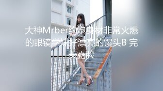 大神Mrber约炮身材非常火爆的眼镜学妹好漂亮的馒头B 完美露脸