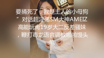 要捅死了，我是主人的小母狗”对话超淫荡SM大神AMEIZ高能玩肏19岁大二反差骚妹，鞭打毒龙语言调教啪啪馒头笔