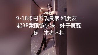 9-18染哥专攻良家 和朋友一起3P戴眼镜小妹，妹子真骚啊，来者不拒